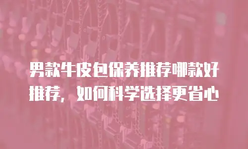 男款牛皮包保养推荐哪款好推荐，如何科学选择更省心