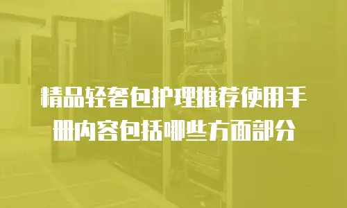 精品轻奢包护理推荐使用手册内容包括哪些方面部分