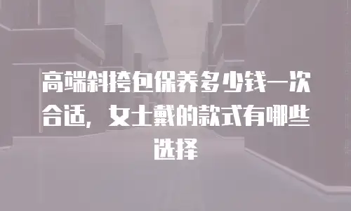 高端斜挎包保养多少钱一次合适，女士戴的款式有哪些选择
