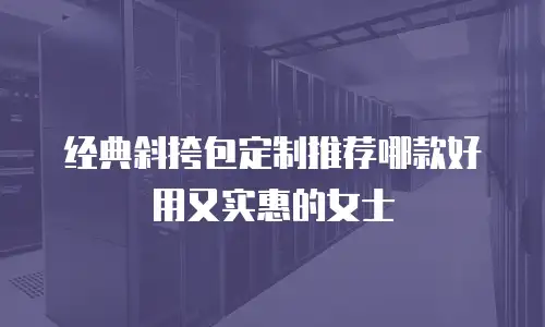 经典斜挎包定制推荐哪款好用又实惠的女士