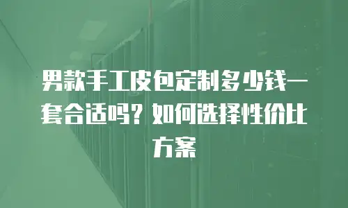 男款手工皮包定制多少钱一套合适吗？如何选择性价比方案