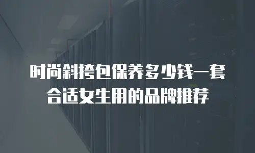 时尚斜挎包保养多少钱一套合适女生用的品牌推荐