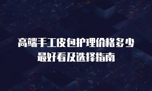 高端手工皮包护理价格多少最好看及选择指南
