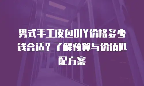 男式手工皮包DIY价格多少钱合适？了解预算与价值匹配方案