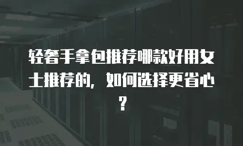 轻奢手拿包推荐哪款好用女士推荐的，如何选择更省心？