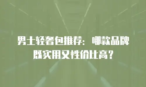 男士轻奢包推荐：哪款品牌既实用又性价比高？