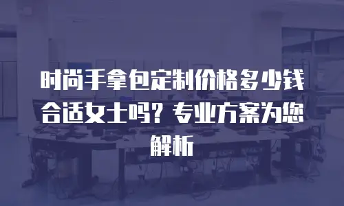 时尚手拿包定制价格多少钱合适女士吗？专业方案为您解析