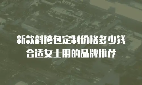 新款斜挎包定制价格多少钱合适女士用的品牌推荐