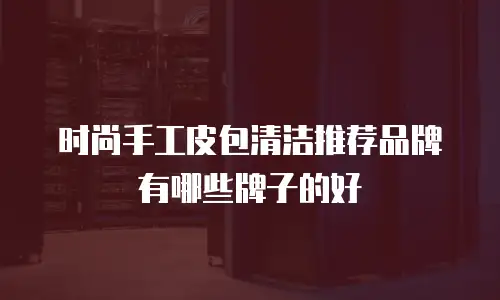 时尚手工皮包清洁推荐品牌有哪些牌子的好