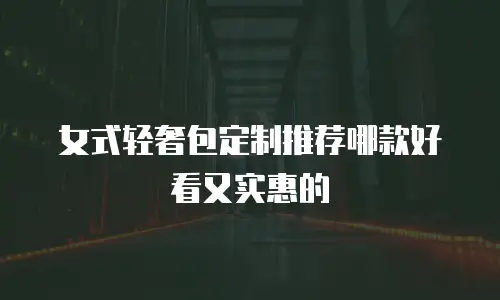 女式轻奢包定制推荐哪款好看又实惠的
