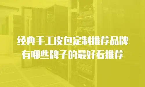 经典手工皮包定制推荐品牌有哪些牌子的最好看推荐