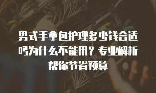 男式手拿包护理多少钱合适吗为什么不能用？专业解析帮你节省预算