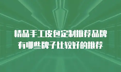 精品手工皮包定制推荐品牌有哪些牌子比较好的推荐