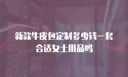 新款牛皮包定制多少钱一套合适女士用品吗
