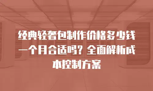 经典轻奢包制作价格多少钱一个月合适吗？全面解析成本控制方案