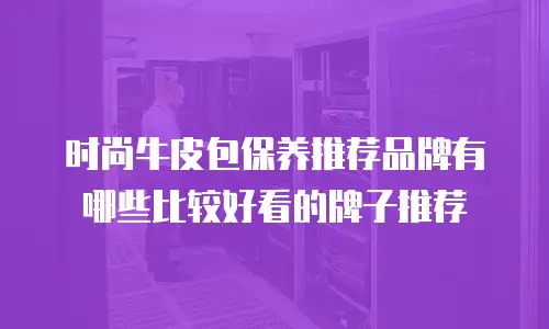 时尚牛皮包保养推荐品牌有哪些比较好看的牌子推荐