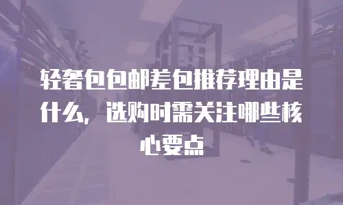 轻奢包包邮差包推荐理由是什么，选购时需关注哪些核心要点