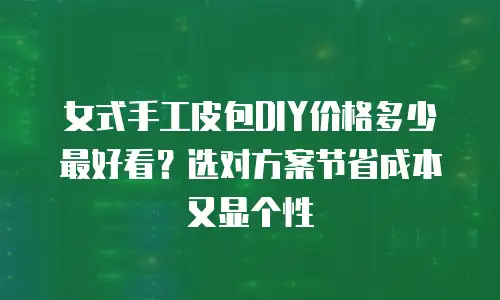 女式手工皮包DIY价格多少最好看？选对方案节省成本又显个性