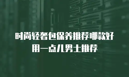 时尚轻奢包保养推荐哪款好用一点儿男士推荐