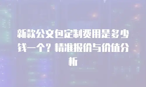 新款公文包定制费用是多少钱一个？精准报价与价值分析