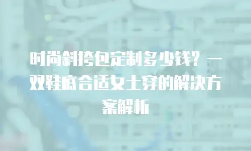 时尚斜挎包定制多少钱？一双鞋底合适女士穿的解决方案解析