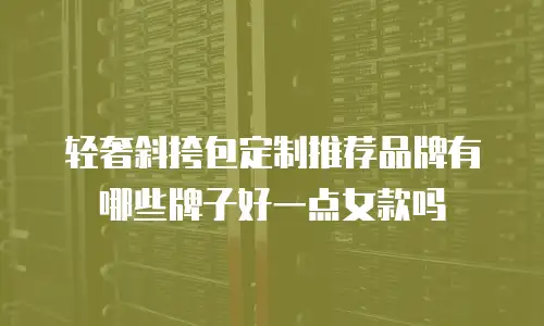 轻奢斜挎包定制推荐品牌有哪些牌子好一点女款吗