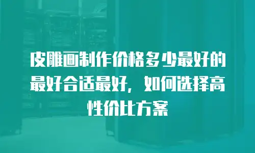 皮雕画制作价格多少最好的最好合适最好，如何选择高性价比方案