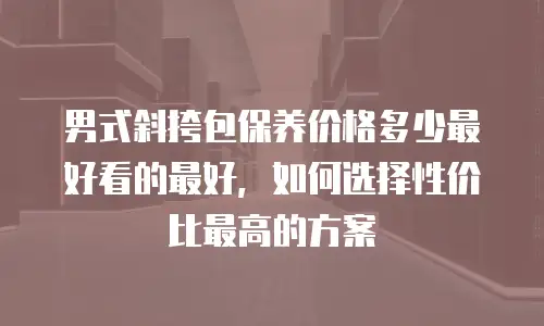 男式斜挎包保养价格多少最好看的最好，如何选择性价比最高的方案