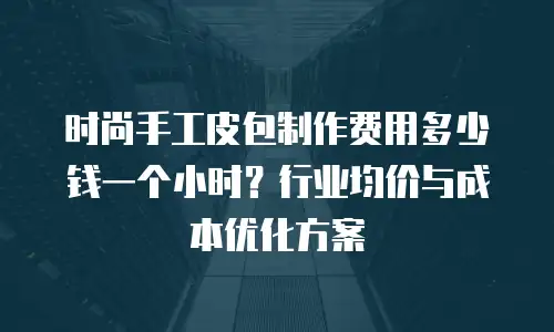 时尚手工皮包制作费用多少钱一个小时？行业均价与成本优化方案