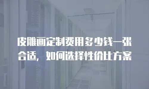 皮雕画定制费用多少钱一张合适，如何选择性价比方案