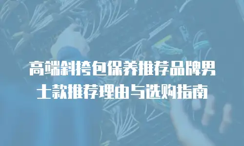 高端斜挎包保养推荐品牌男士款推荐理由与选购指南