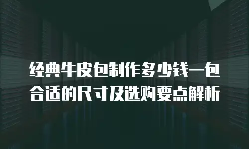 经典牛皮包制作多少钱一包合适的尺寸及选购要点解析