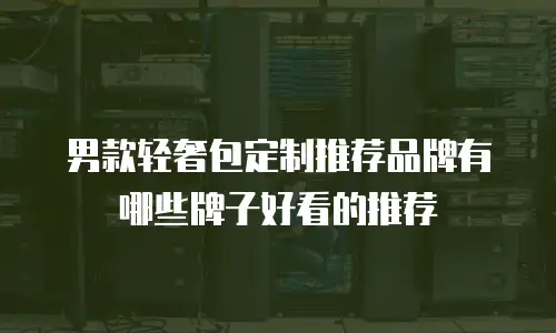 男款轻奢包定制推荐品牌有哪些牌子好看的推荐