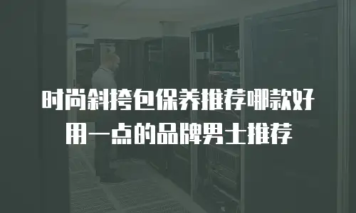 时尚斜挎包保养推荐哪款好用一点的品牌男士推荐
