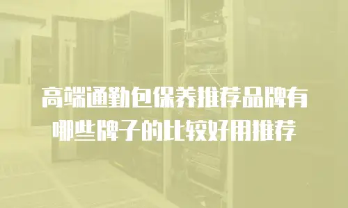 高端通勤包保养推荐品牌有哪些牌子的比较好用推荐