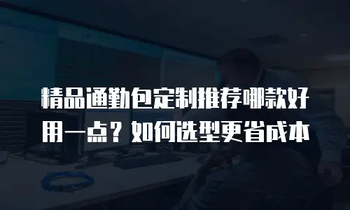 精品通勤包定制推荐哪款好用一点？如何选型更省成本