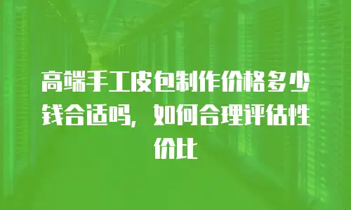高端手工皮包制作价格多少钱合适吗，如何合理评估性价比