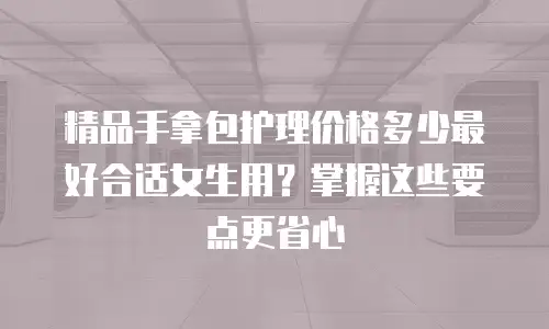 精品手拿包护理价格多少最好合适女生用？掌握这些要点更省心