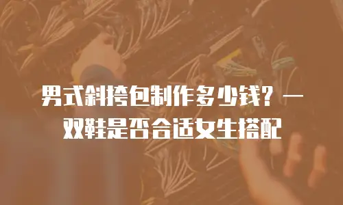 男式斜挎包制作多少钱？一双鞋是否合适女生搭配