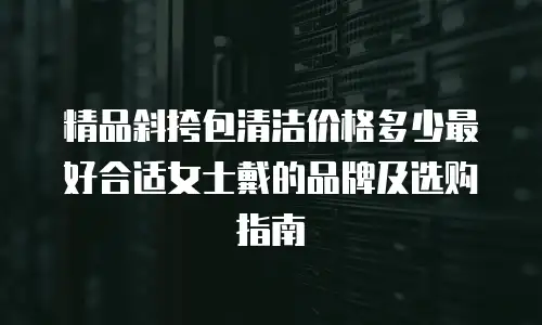 精品斜挎包清洁价格多少最好合适女士戴的品牌及选购指南