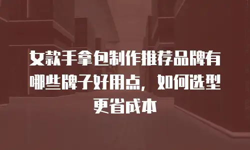 女款手拿包制作推荐品牌有哪些牌子好用点，如何选型更省成本