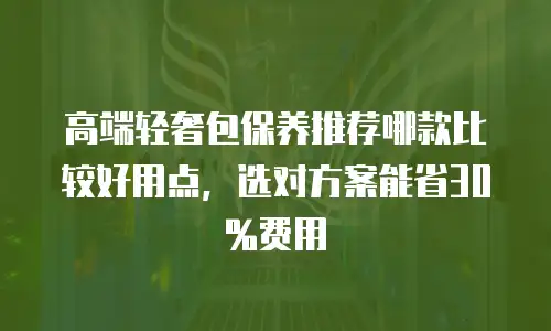 高端轻奢包保养推荐哪款比较好用点，选对方案能省30%费用