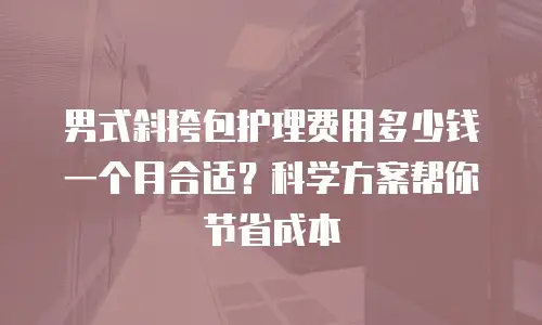 男式斜挎包护理费用多少钱一个月合适？科学方案帮你节省成本
