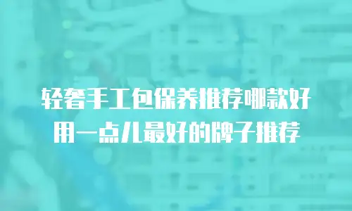 轻奢手工包保养推荐哪款好用一点儿最好的牌子推荐