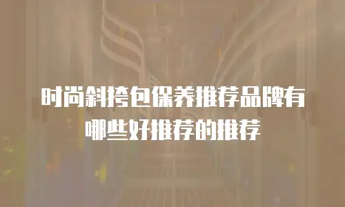 时尚斜挎包保养推荐品牌有哪些好推荐的推荐