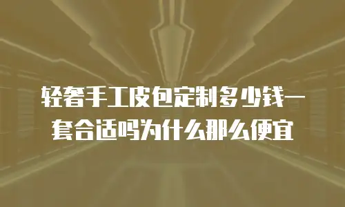 轻奢手工皮包定制多少钱一套合适吗为什么那么便宜