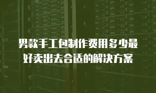男款手工包制作费用多少最好卖出去合适的解决方案