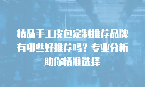 精品手工皮包定制推荐品牌有哪些好推荐吗？专业分析助你精准选择