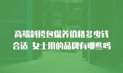 高端斜挎包保养价格多少钱合适 女士用的品牌有哪些吗