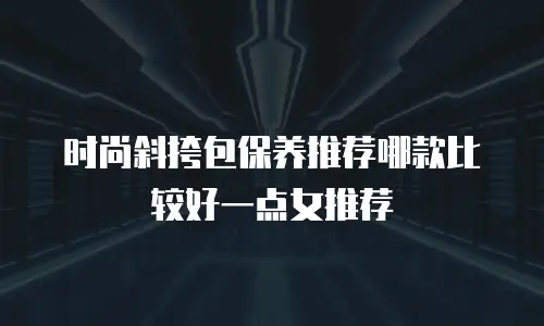 时尚斜挎包保养推荐哪款比较好一点女推荐